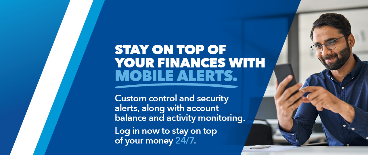 Stay on top of your finances with mobile alerts.  Custom control and security alerts, along with account balance and activity monitoring.  Log in now to stay op top of your money 24/7.