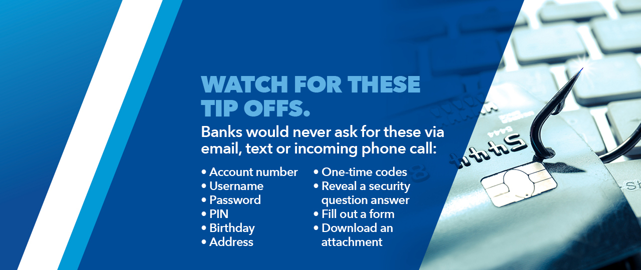 Watch for these tip offs.  Banks would never ask for these via email, text or incoming phone call.  Account number, Username, Password, PIN, Birthday, Address, One-time codes, Reveal a security question answer, Fill out of form or Download an attachment.